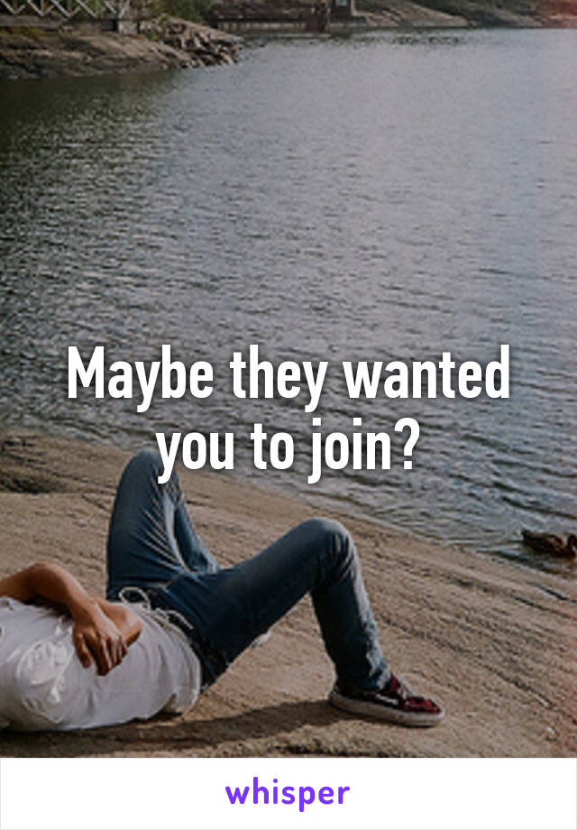 Maybe they wanted you to join?