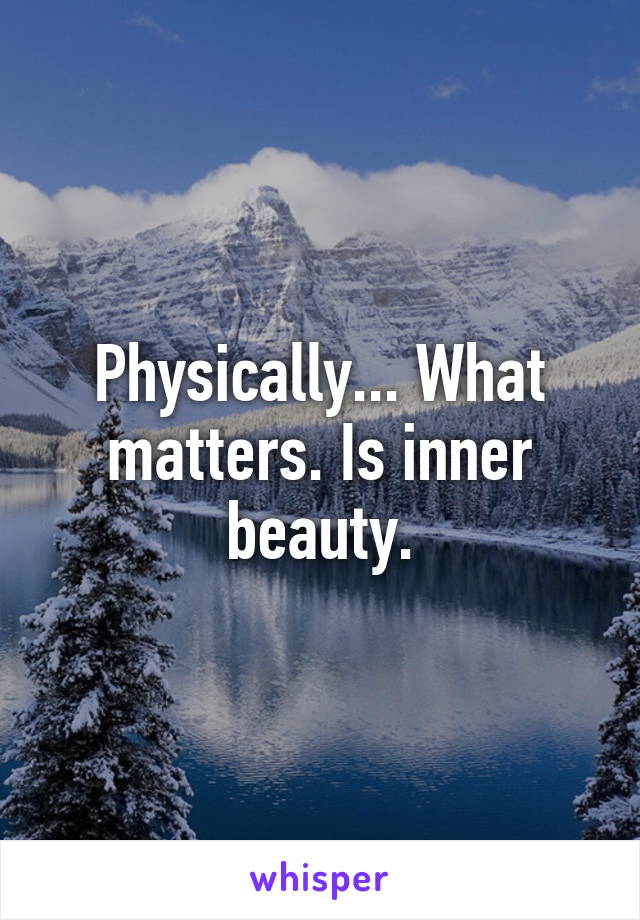 Physically... What matters. Is inner beauty.