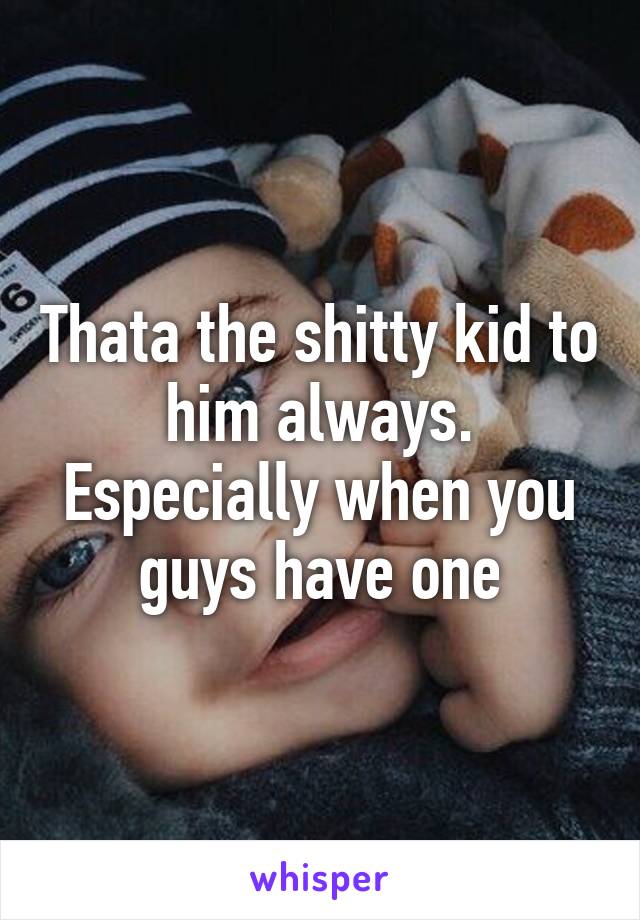 Thata the shitty kid to him always. Especially when you guys have one