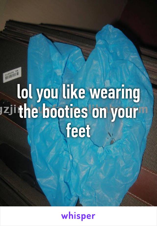 lol you like wearing the booties on your feet