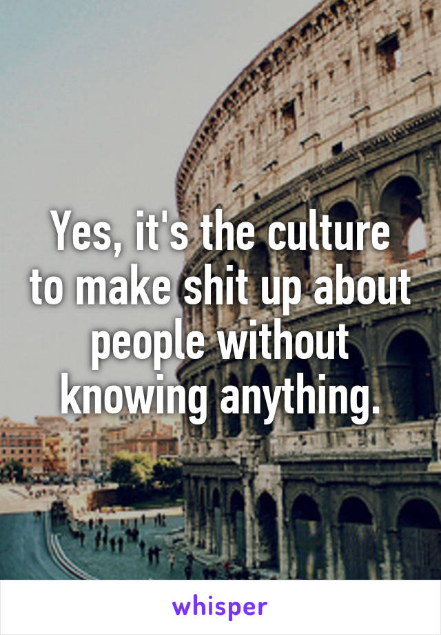 Yes, it's the culture to make shit up about people without knowing anything.