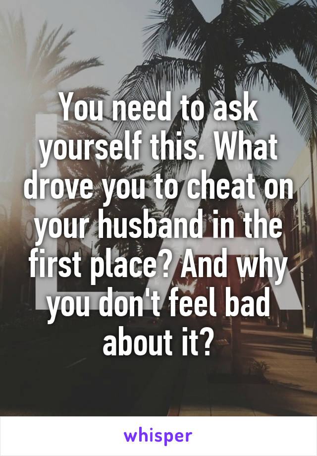 You need to ask yourself this. What drove you to cheat on your husband in the first place? And why you don't feel bad about it?