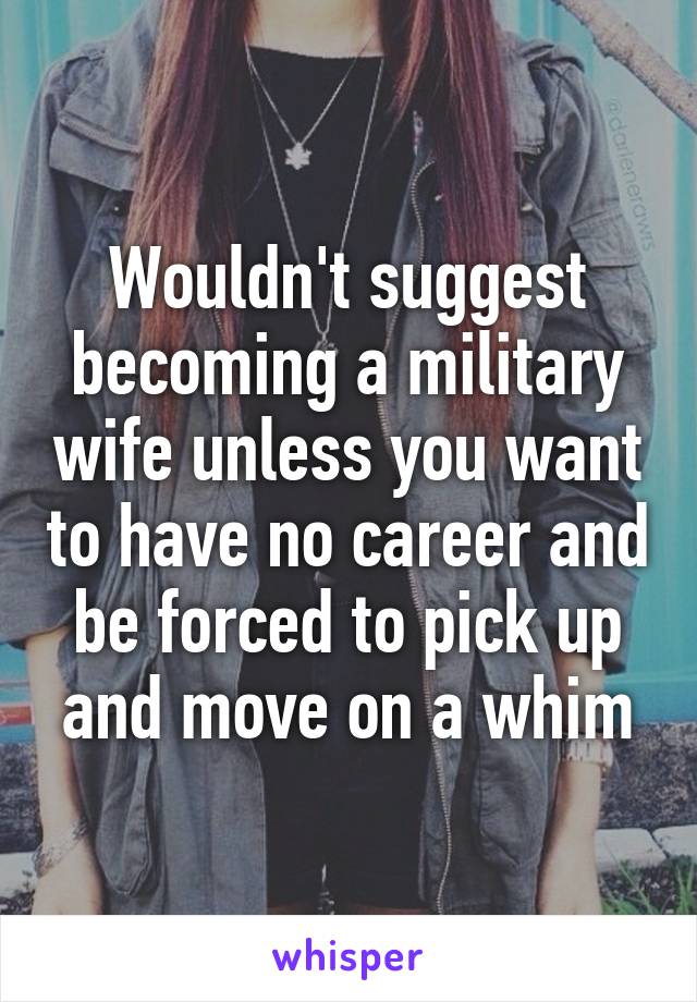 Wouldn't suggest becoming a military wife unless you want to have no career and be forced to pick up and move on a whim