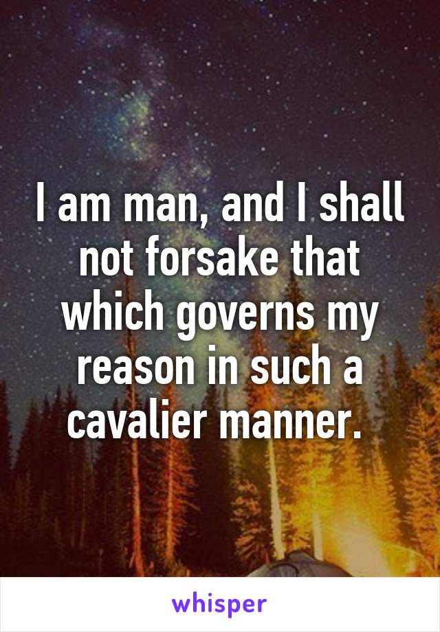 I am man, and I shall not forsake that which governs my reason in such a cavalier manner. 