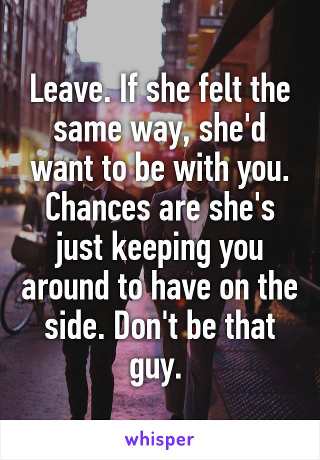 Leave. If she felt the same way, she'd want to be with you. Chances are she's just keeping you around to have on the side. Don't be that guy. 