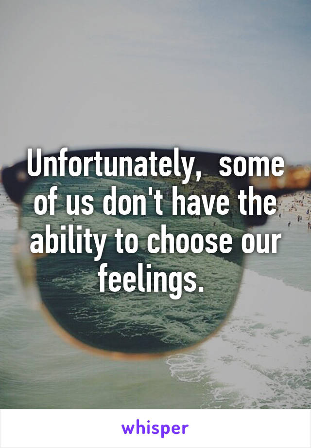 Unfortunately,  some of us don't have the ability to choose our feelings. 