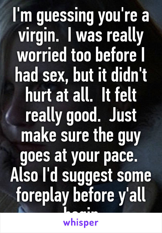 I'm guessing you're a virgin.  I was really worried too before I had sex, but it didn't hurt at all.  It felt really good.  Just make sure the guy goes at your pace.  Also I'd suggest some foreplay before y'all begin