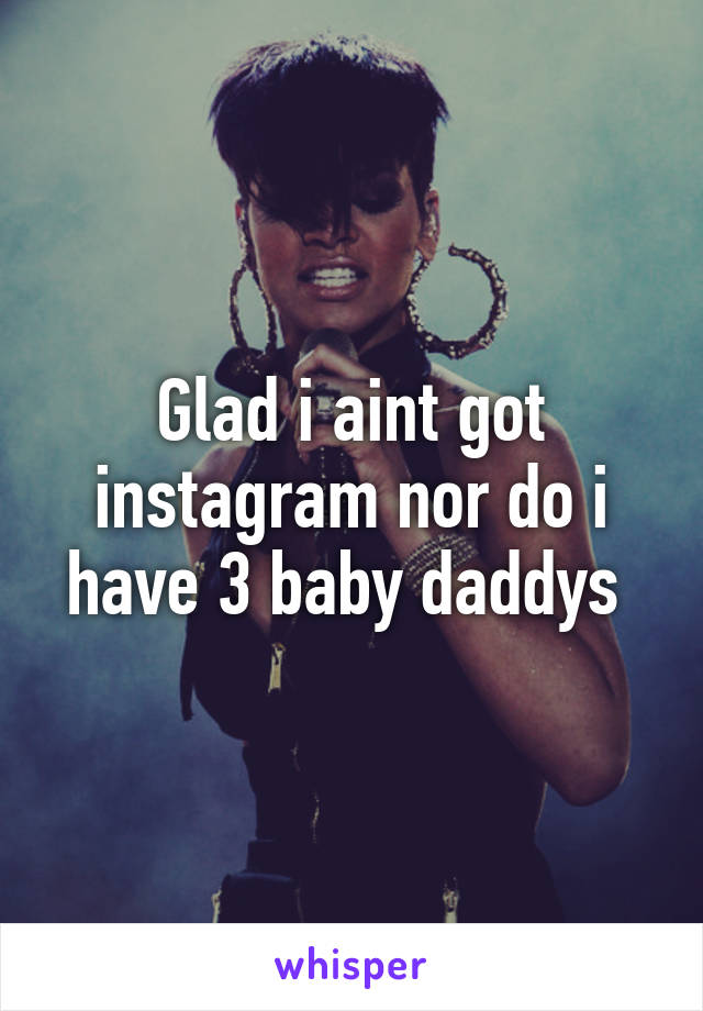 Glad i aint got instagram nor do i have 3 baby daddys 