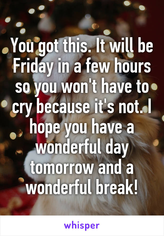 You got this. It will be Friday in a few hours so you won't have to cry because it's not. I hope you have a wonderful day tomorrow and a wonderful break!