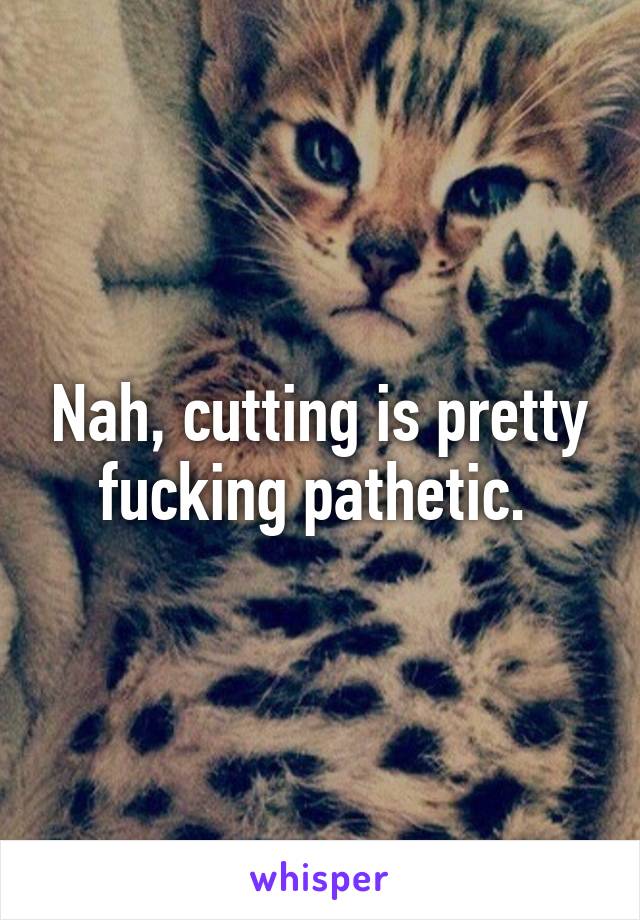 Nah, cutting is pretty fucking pathetic. 