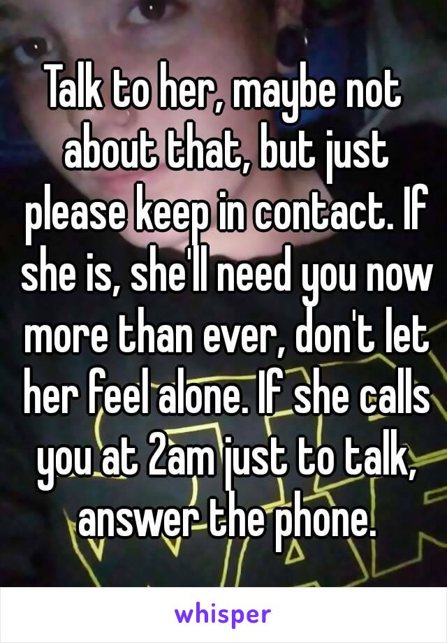 Talk to her, maybe not about that, but just please keep in contact. If she is, she'll need you now more than ever, don't let her feel alone. If she calls you at 2am just to talk, answer the phone.