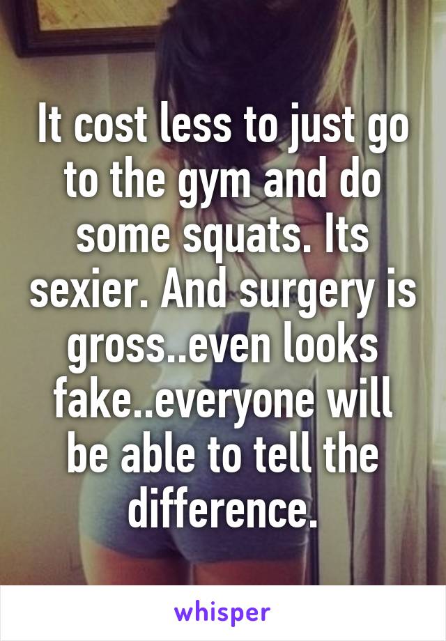 It cost less to just go to the gym and do some squats. Its sexier. And surgery is gross..even looks fake..everyone will be able to tell the difference.