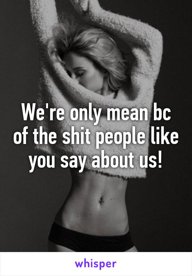 We're only mean bc of the shit people like you say about us!