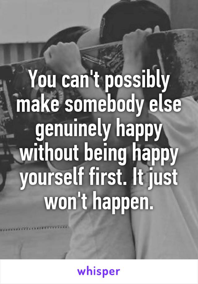 You can't possibly make somebody else genuinely happy without being happy yourself first. It just won't happen.