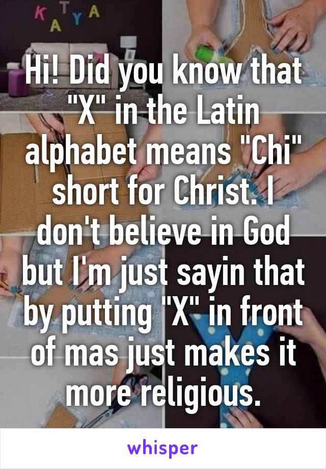 Hi! Did you know that "X" in the Latin alphabet means "Chi" short for Christ. I don't believe in God but I'm just sayin that by putting "X" in front of mas just makes it more religious.