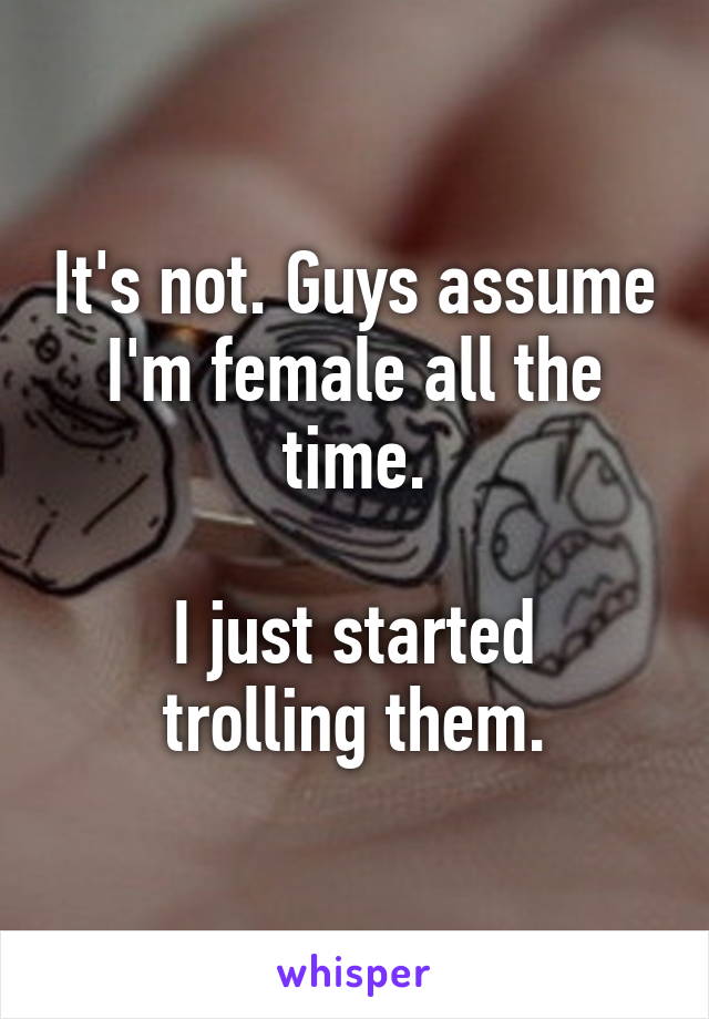 It's not. Guys assume I'm female all the time.

I just started trolling them.