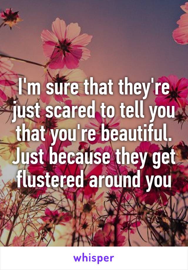 I'm sure that they're just scared to tell you that you're beautiful. Just because they get flustered around you