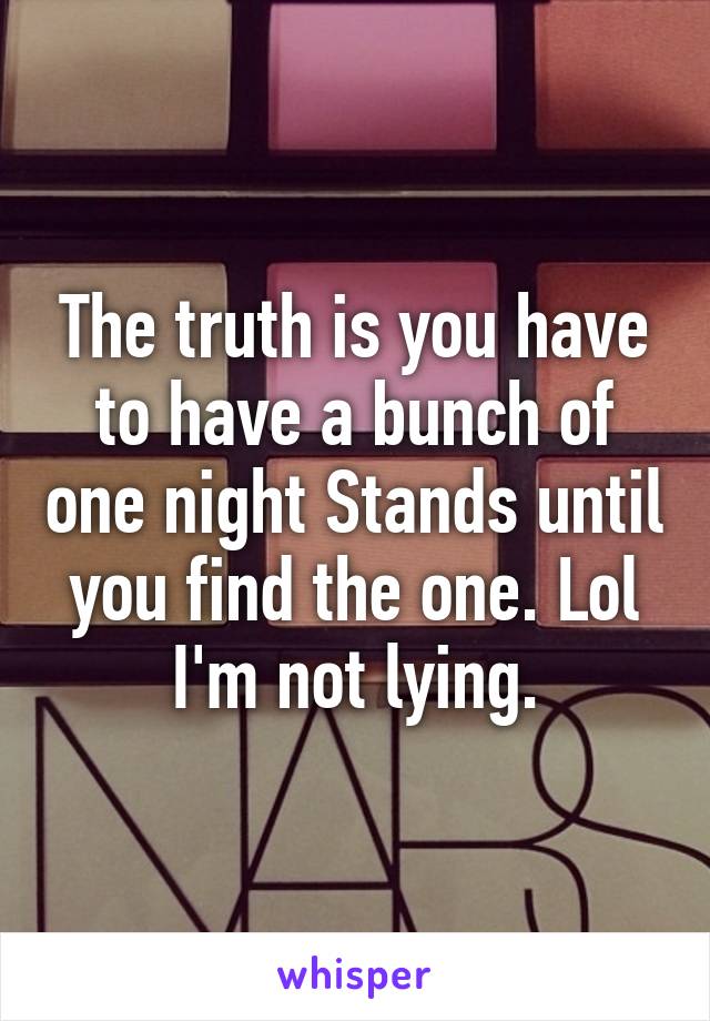 The truth is you have to have a bunch of one night Stands until you find the one. Lol I'm not lying.