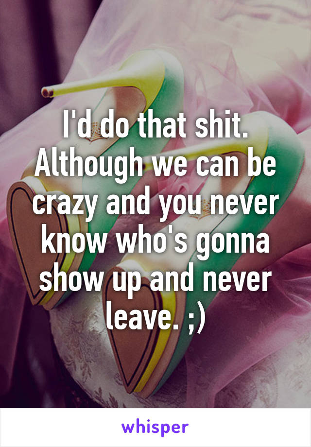 I'd do that shit. Although we can be crazy and you never know who's gonna show up and never leave. ;)