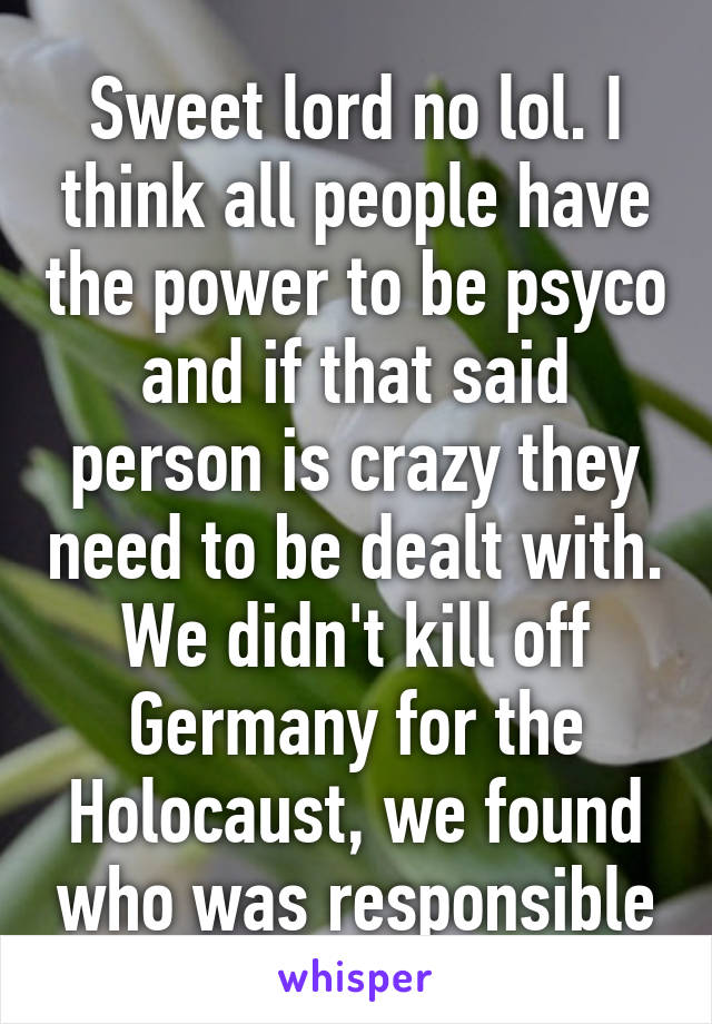 Sweet lord no lol. I think all people have the power to be psyco and if that said person is crazy they need to be dealt with. We didn't kill off Germany for the Holocaust, we found who was responsible
