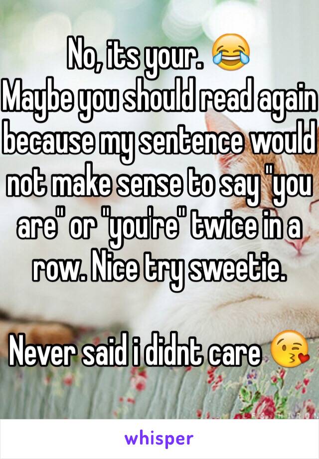 No, its your. 😂
Maybe you should read again because my sentence would not make sense to say "you are" or "you're" twice in a row. Nice try sweetie.

Never said i didnt care 😘