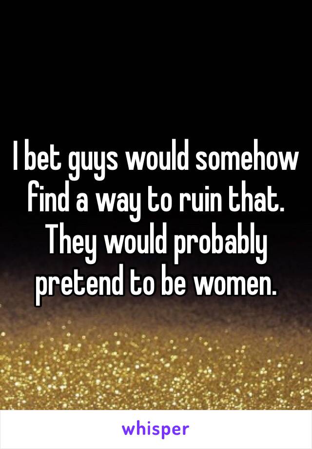 I bet guys would somehow find a way to ruin that. They would probably pretend to be women. 
