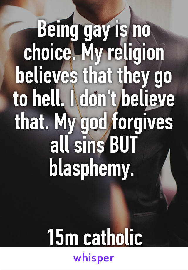 Being gay is no choice. My religion believes that they go to hell. I don't believe that. My god forgives all sins BUT blasphemy. 


15m catholic