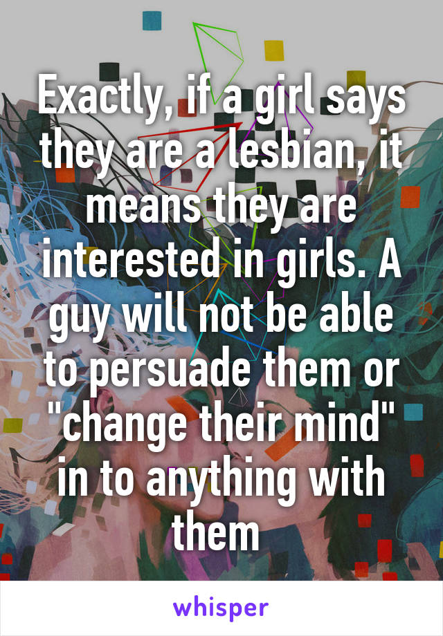 Exactly, if a girl says they are a lesbian, it means they are interested in girls. A guy will not be able to persuade them or "change their mind" in to anything with them 