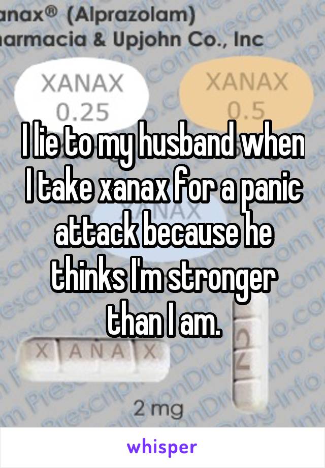 I lie to my husband when I take xanax for a panic attack because he thinks I'm stronger than I am.