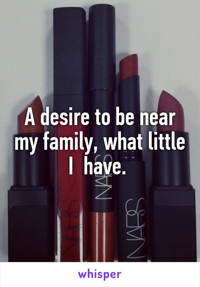 A desire to be near my family, what little I  have. 