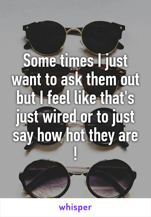 Some times I just want to ask them out but I feel like that's just wired or to just say how hot they are !