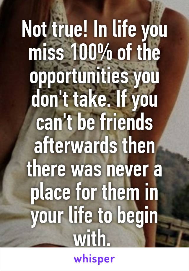 Not true! In life you miss 100% of the opportunities you don't take. If you can't be friends afterwards then there was never a place for them in your life to begin with. 