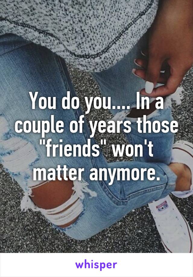 You do you.... In a couple of years those "friends" won't matter anymore.