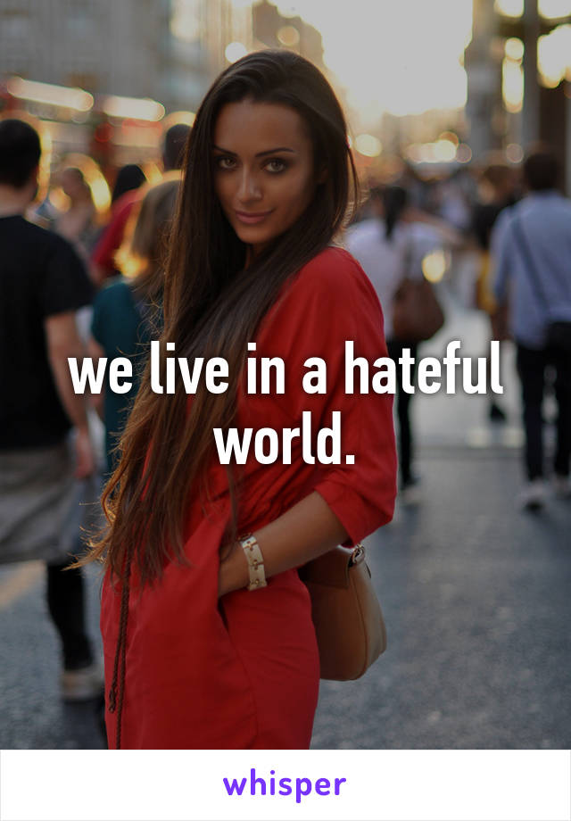 we live in a hateful world.