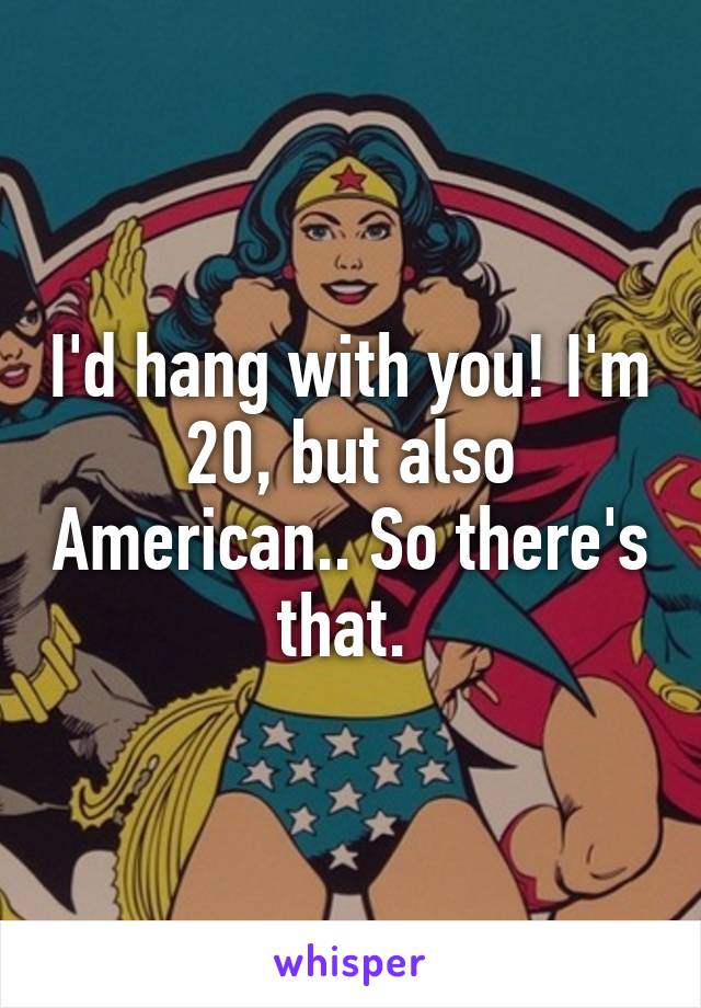 I'd hang with you! I'm 20, but also American.. So there's that. 