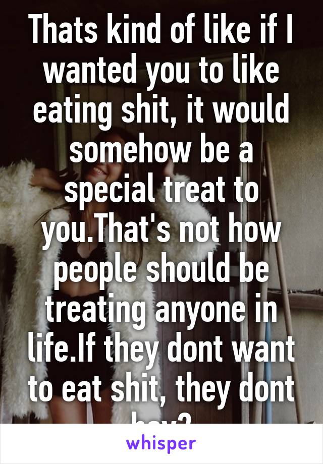 Thats kind of like if I wanted you to like eating shit, it would somehow be a special treat to you.That's not how people should be treating anyone in life.If they dont want to eat shit, they dont hav2