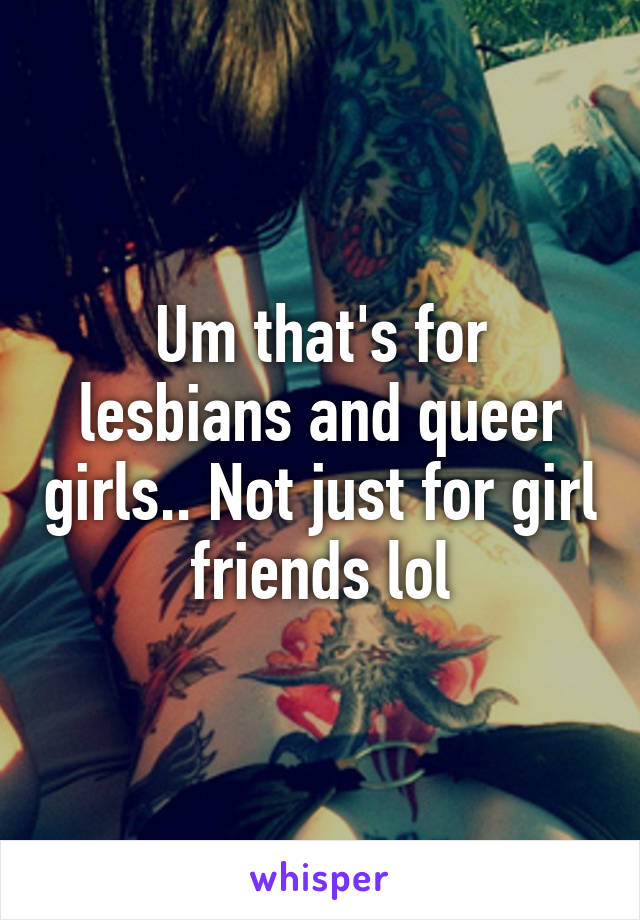 Um that's for lesbians and queer girls.. Not just for girl friends lol