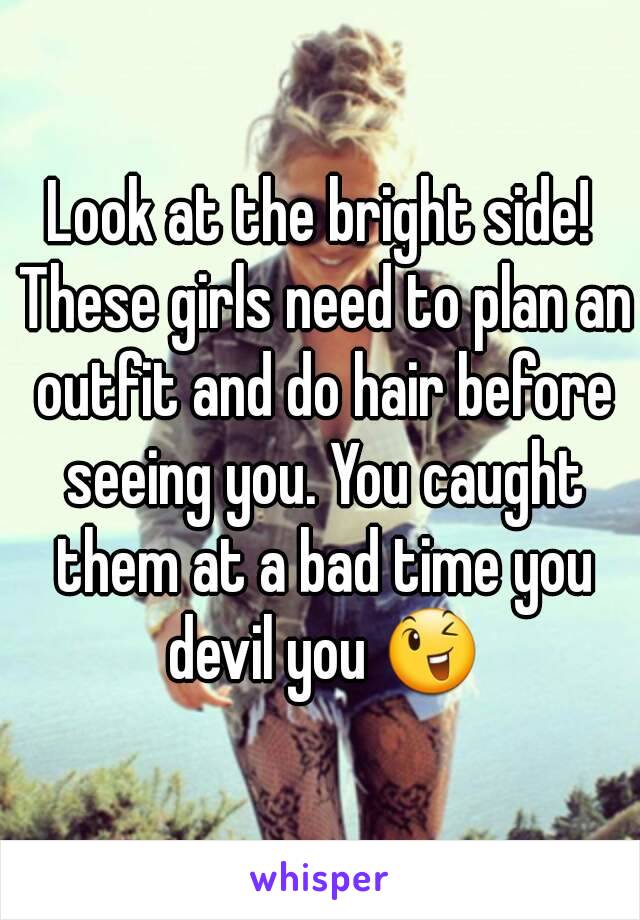 Look at the bright side! These girls need to plan an outfit and do hair before seeing you. You caught them at a bad time you devil you 😉