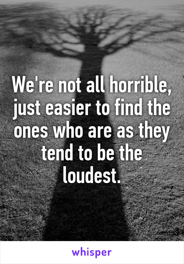 We're not all horrible, just easier to find the ones who are as they tend to be the loudest.