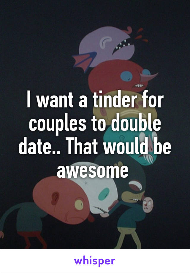 I want a tinder for couples to double date.. That would be awesome 