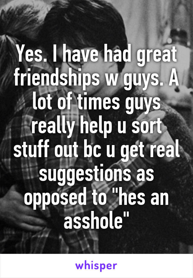 Yes. I have had great friendships w guys. A lot of times guys really help u sort stuff out bc u get real suggestions as opposed to "hes an asshole"