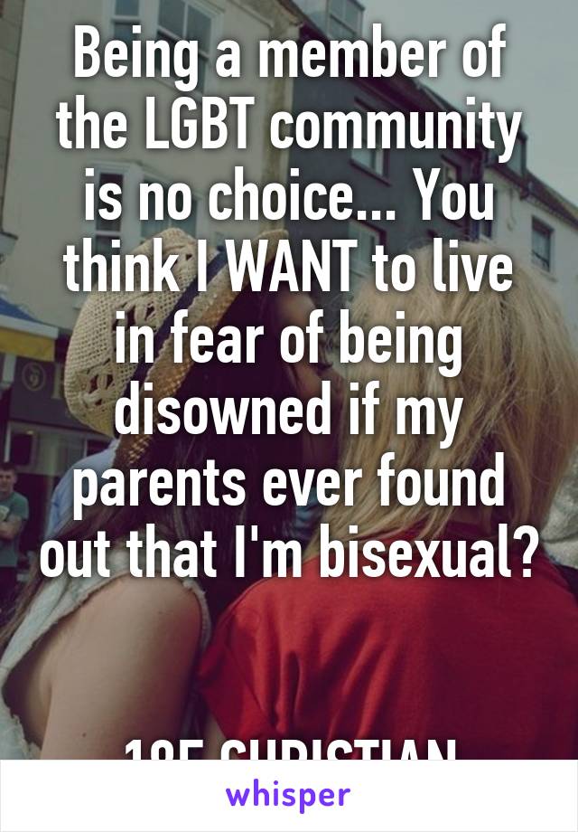 Being a member of the LGBT community is no choice... You think I WANT to live in fear of being disowned if my parents ever found out that I'm bisexual? 

18F CHRISTIAN