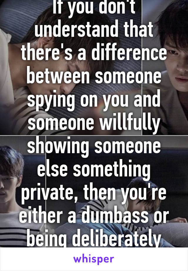 If you don't understand that there's a difference between someone spying on you and someone willfully showing someone else something private, then you're either a dumbass or being deliberately obtuse.