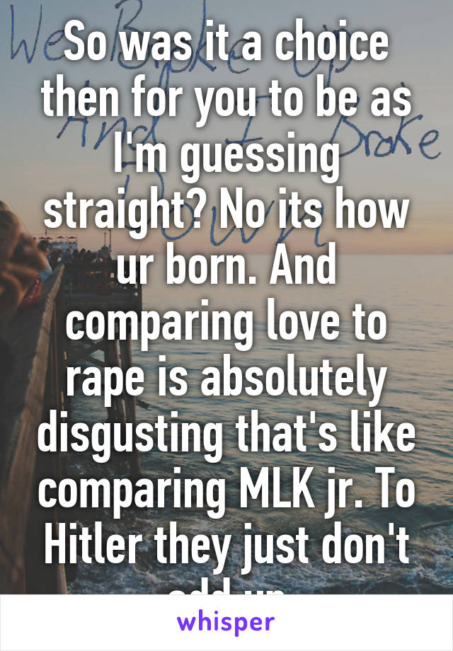 So was it a choice then for you to be as I'm guessing straight? No its how ur born. And comparing love to rape is absolutely disgusting that's like comparing MLK jr. To Hitler they just don't add up