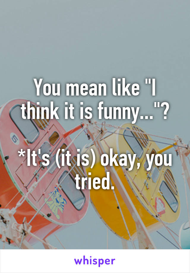 You mean like "I think it is funny..."?

*It's (it is) okay, you tried.