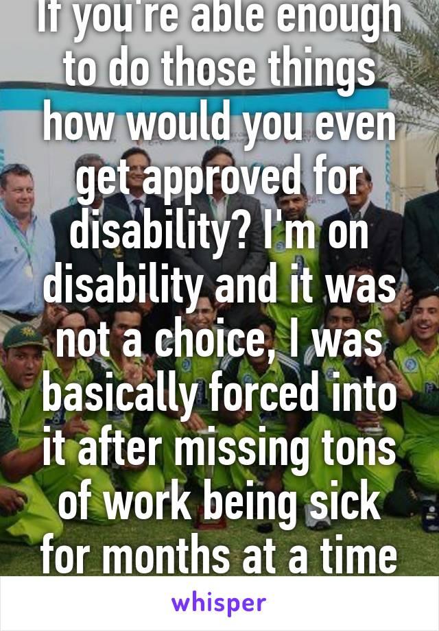 If you're able enough to do those things how would you even get approved for disability? I'm on disability and it was not a choice, I was basically forced into it after missing tons of work being sick for months at a time for 3 years. I hate it.