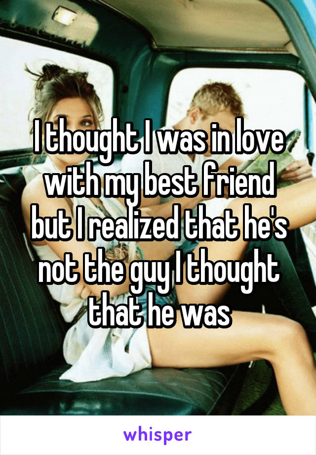 I thought I was in love with my best friend but I realized that he's not the guy I thought that he was