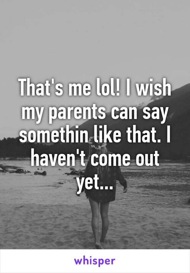 That's me lol! I wish my parents can say somethin like that. I haven't come out yet...