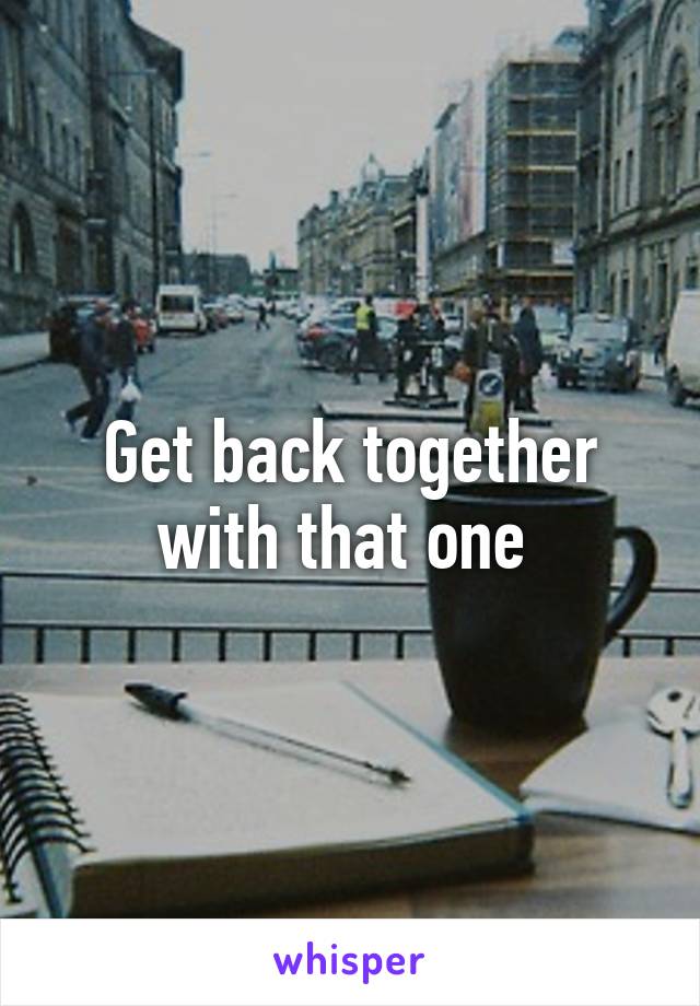 Get back together with that one 