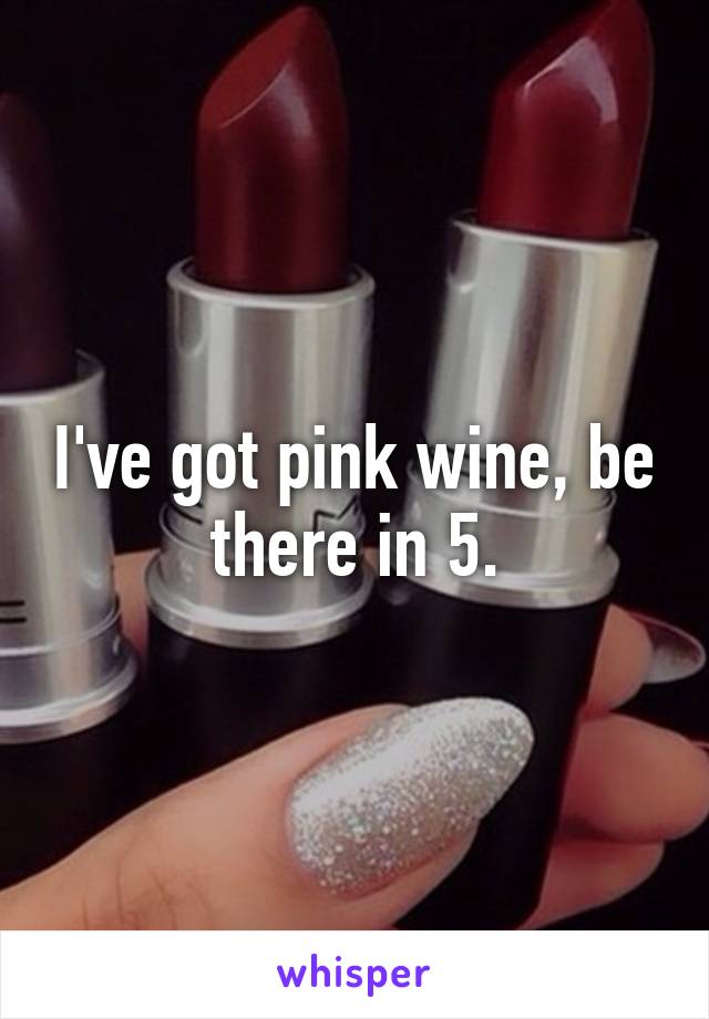 I've got pink wine, be there in 5.